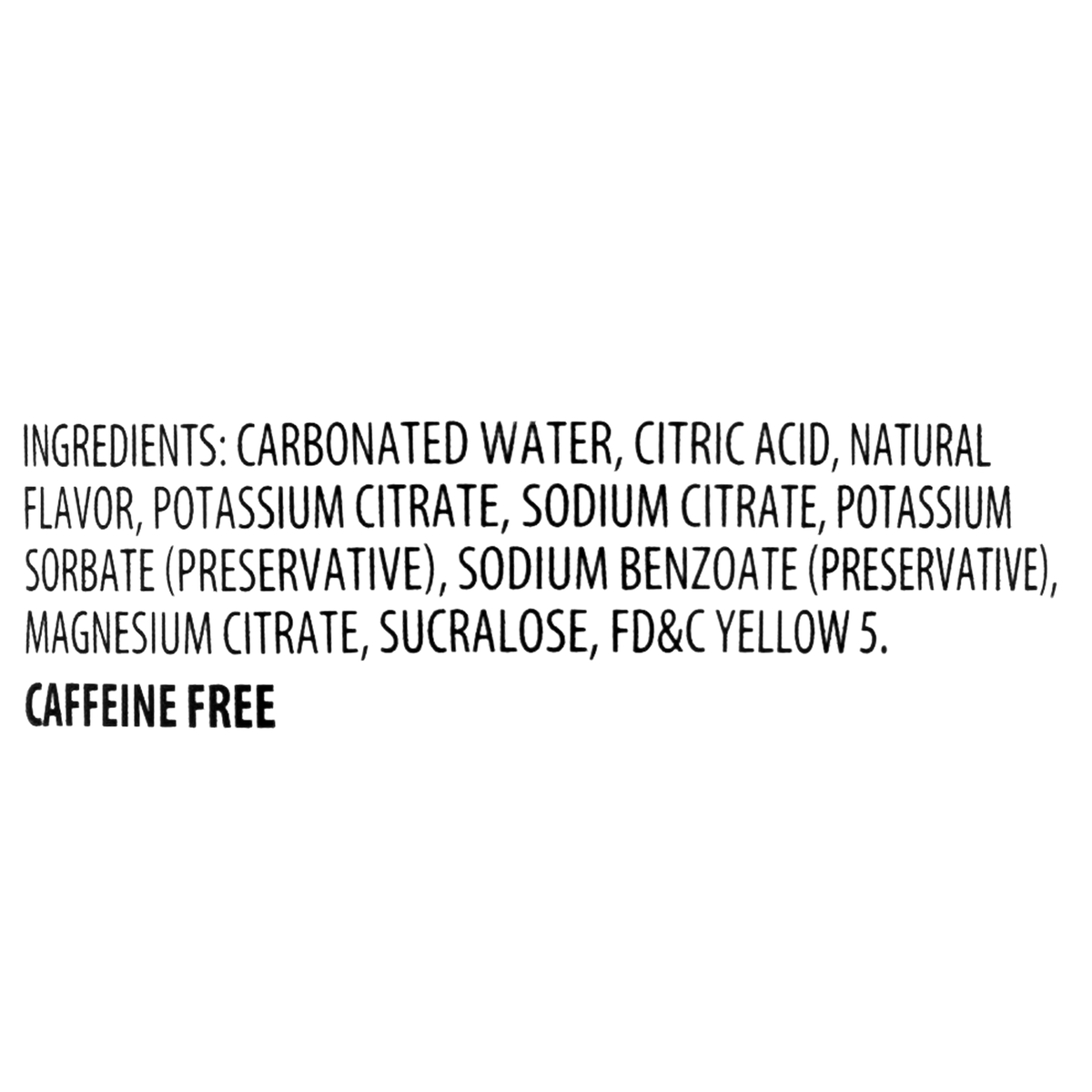 Carbonated water, citric acid, natural flavor, potassium citrate, sodium citrate, potassium sorbate (preservative), sodium benzoate (preservative), magnesium citrate, sucralose, and FD&amp;C Yellow 5. This drink is caffeine-free.