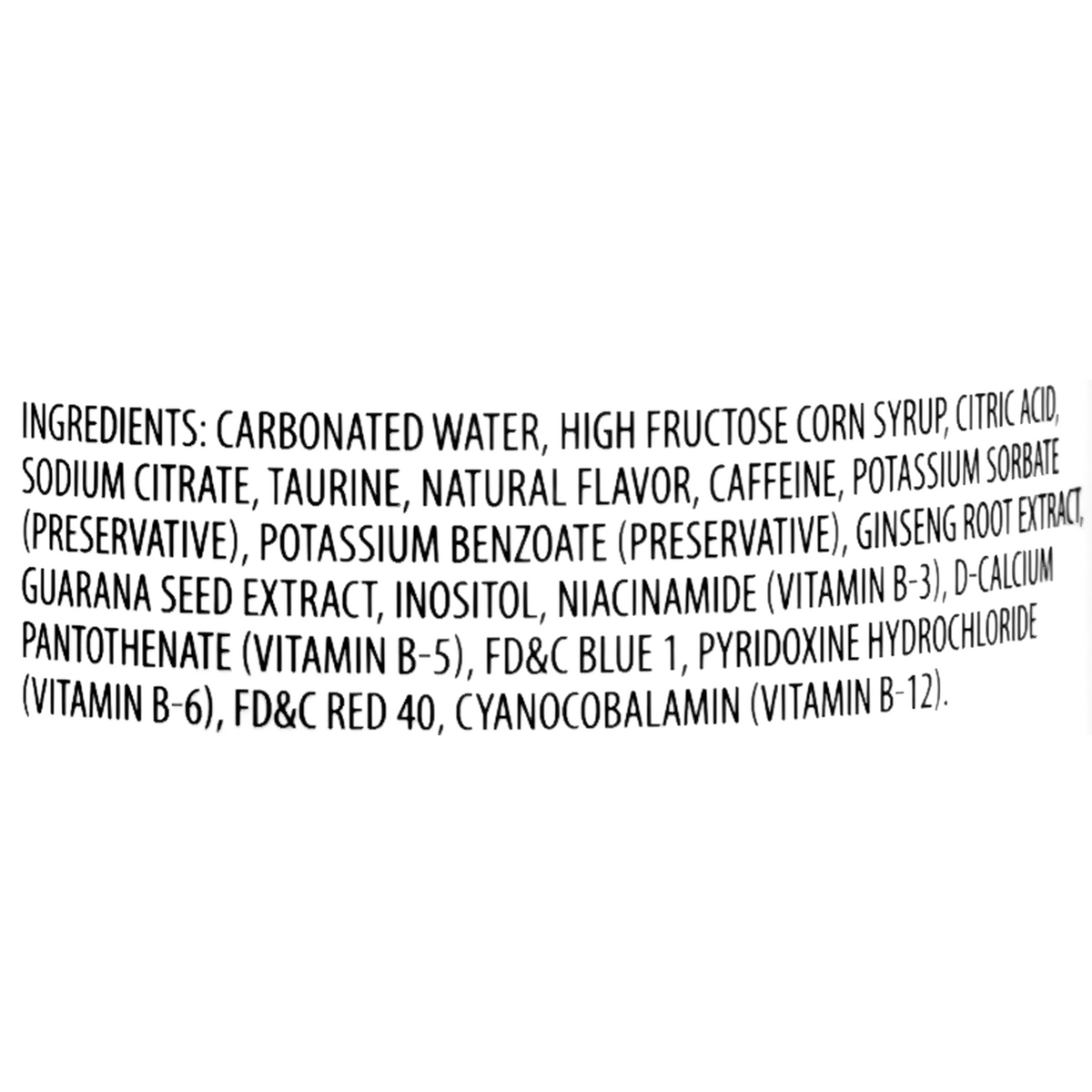 The ingredients include carbonated water, high fructose corn syrup, citric acid, sodium citrate, taurine, natural flavor, caffeine, potassium sorbate (preservative), potassium benzoate (preservative), ginseng root extract, guarana seed extract, inositol, niacinamide, d-calcium pantothenate, FD&amp;C Blue 1, pyridoxine hydrochloride, FD&amp;C Red 40, and cyanocobalamin.