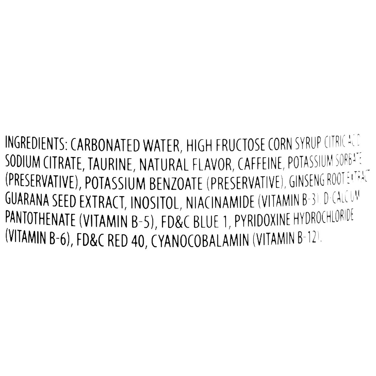 Carbonated water, high fructose corn syrup, citric acid, sodium citrate, taurine, natural flavor, caffeine, potassium sorbate, potassium benzoate, ginseng root extract, guarana seed extract, inositol, niacinamide, d-calcium pantothenate, FD&amp;C Blue 1, pyridoxine hydrochloride, FD&amp;C Red 40, cyanocobalamin.